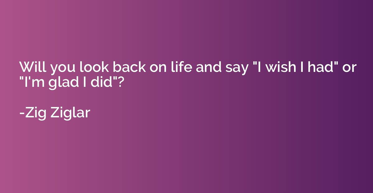 Will you look back on life and say "I wish I had" or "I'm gl