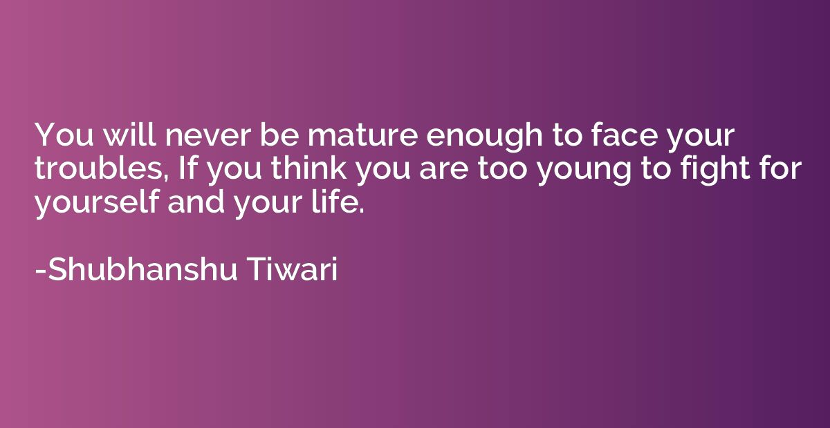 You will never be mature enough to face your troubles, If yo