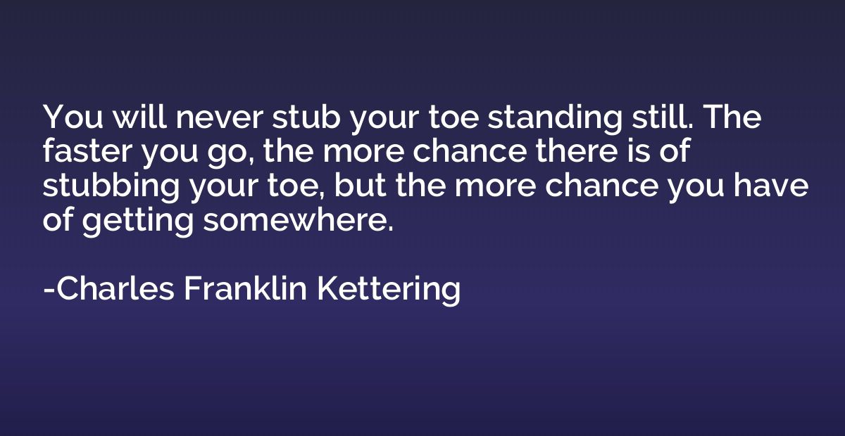 You will never stub your toe standing still. The faster you 