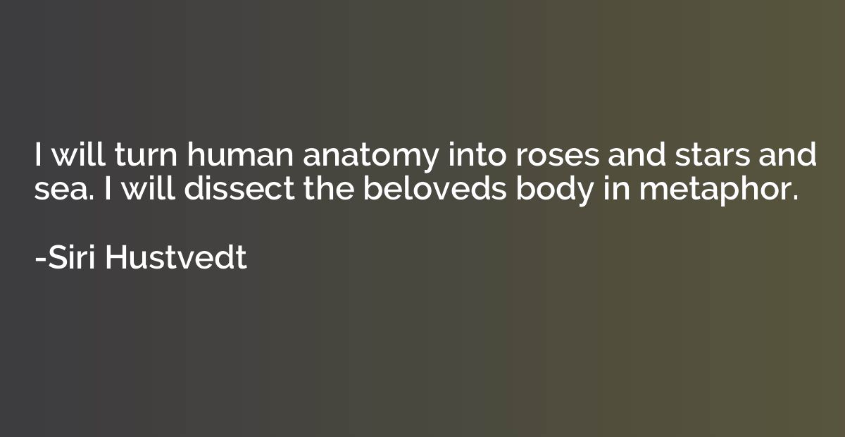 I will turn human anatomy into roses and stars and sea. I wi