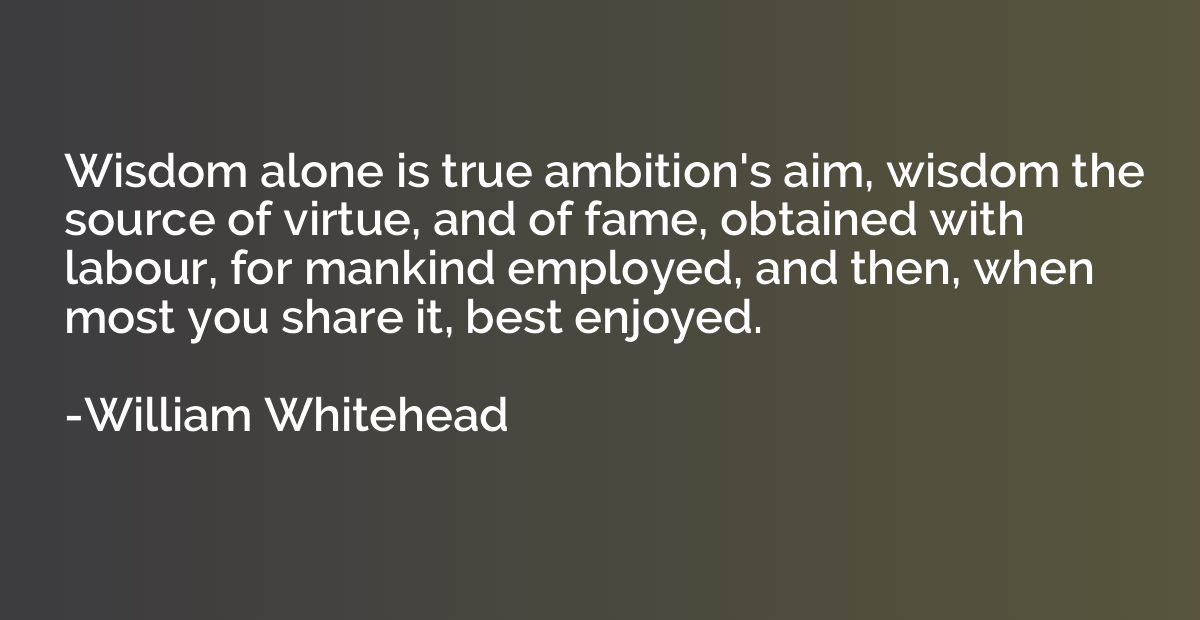 Wisdom alone is true ambition's aim, wisdom the source of vi