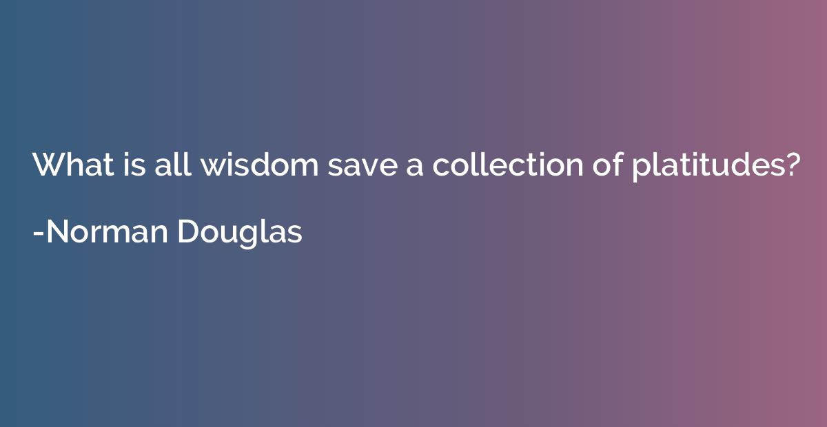 What is all wisdom save a collection of platitudes?