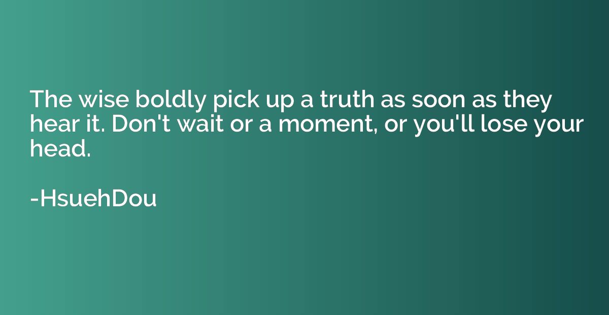 The wise boldly pick up a truth as soon as they hear it. Don