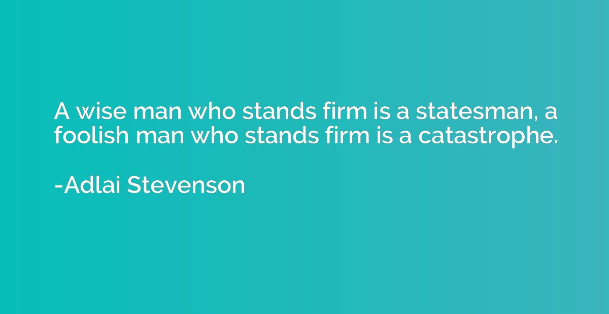 A wise man who stands firm is a statesman, a foolish man who