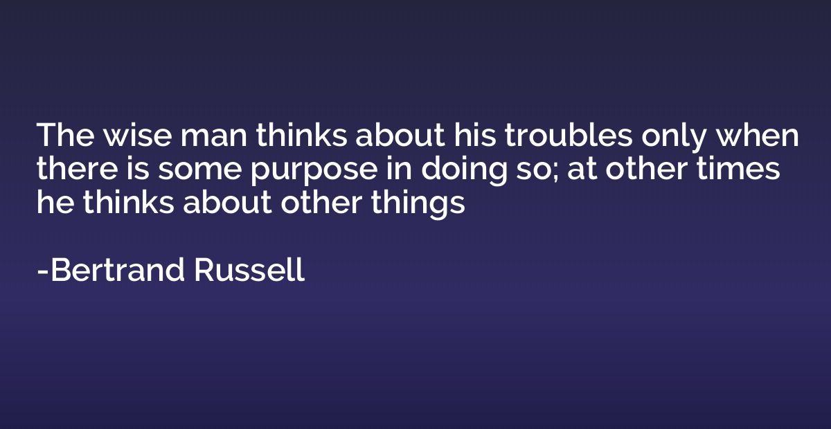The wise man thinks about his troubles only when there is so