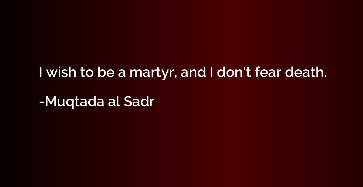 I wish to be a martyr, and I don't fear death.