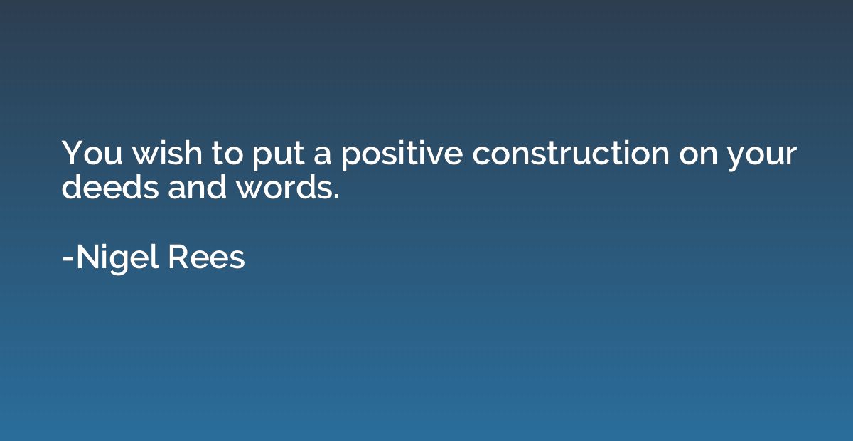 You wish to put a positive construction on your deeds and wo