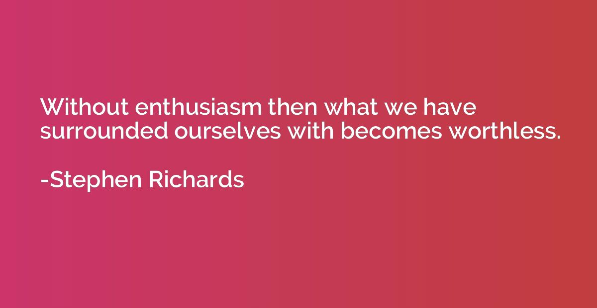Without enthusiasm then what we have surrounded ourselves wi