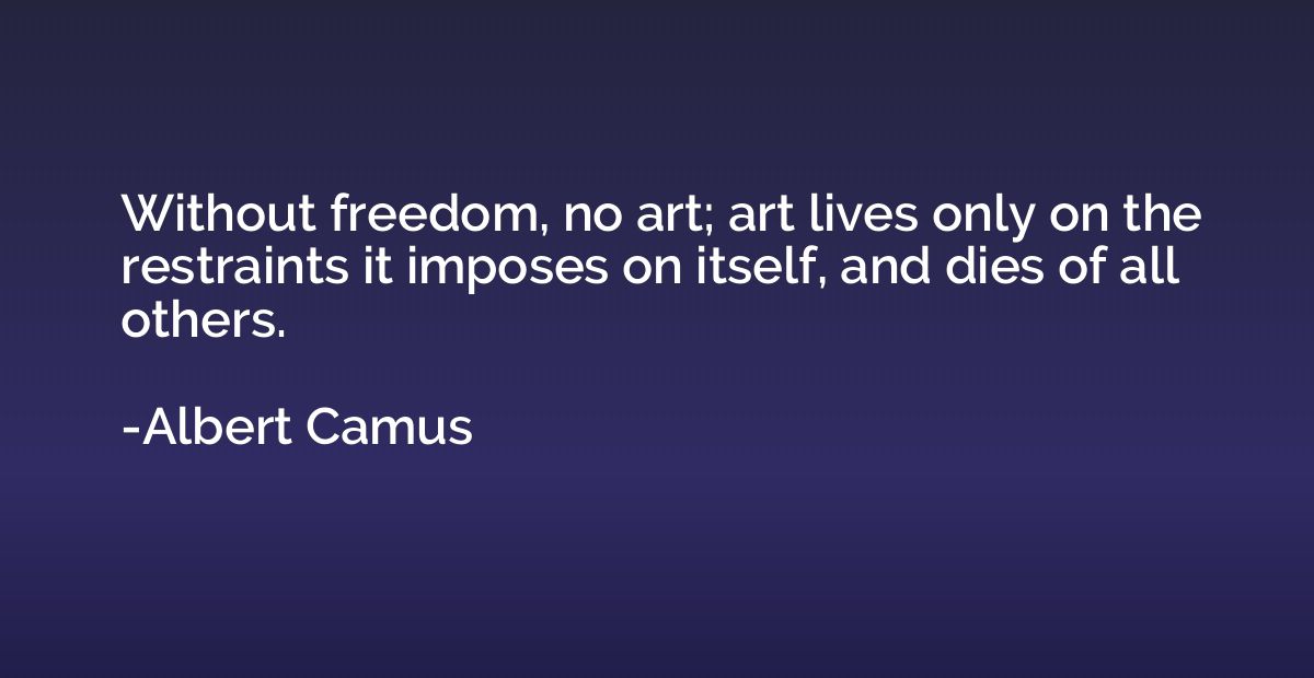 Without freedom, no art; art lives only on the restraints it