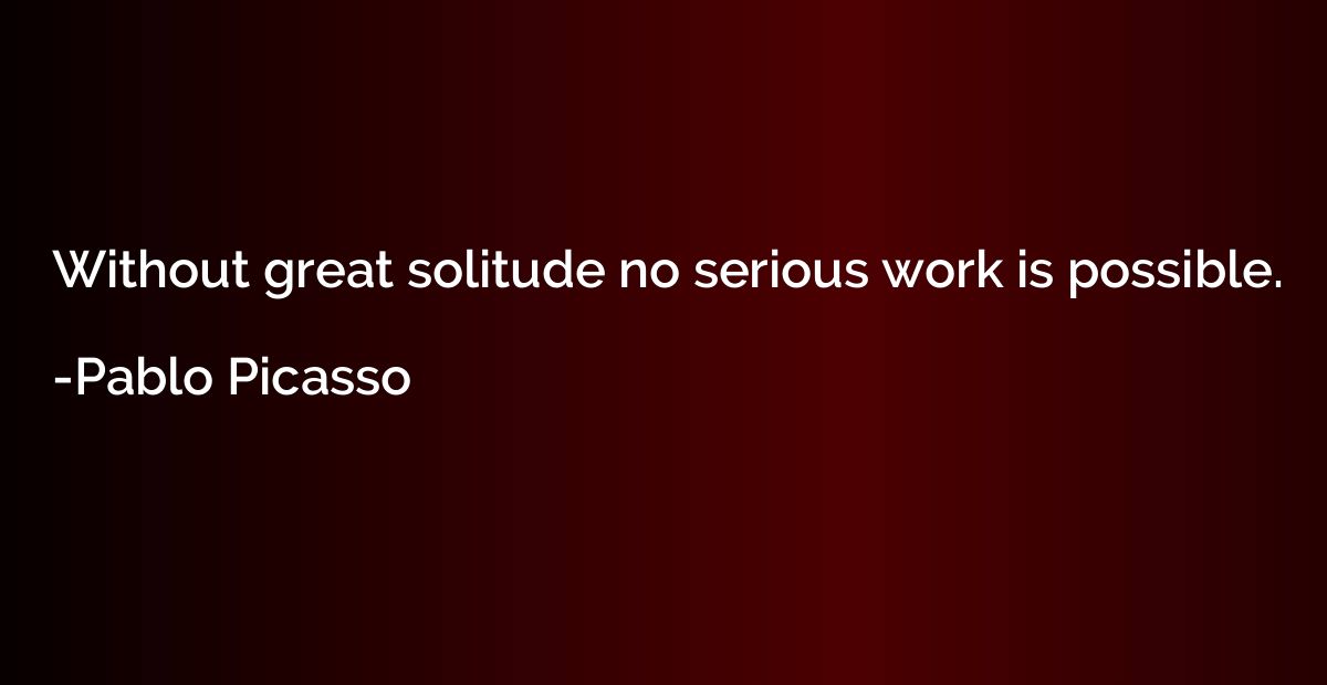 Without great solitude no serious work is possible.
