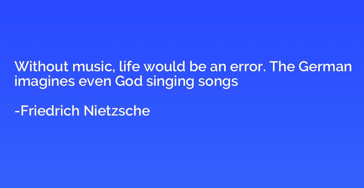 Without music, life would be an error. The German imagines e