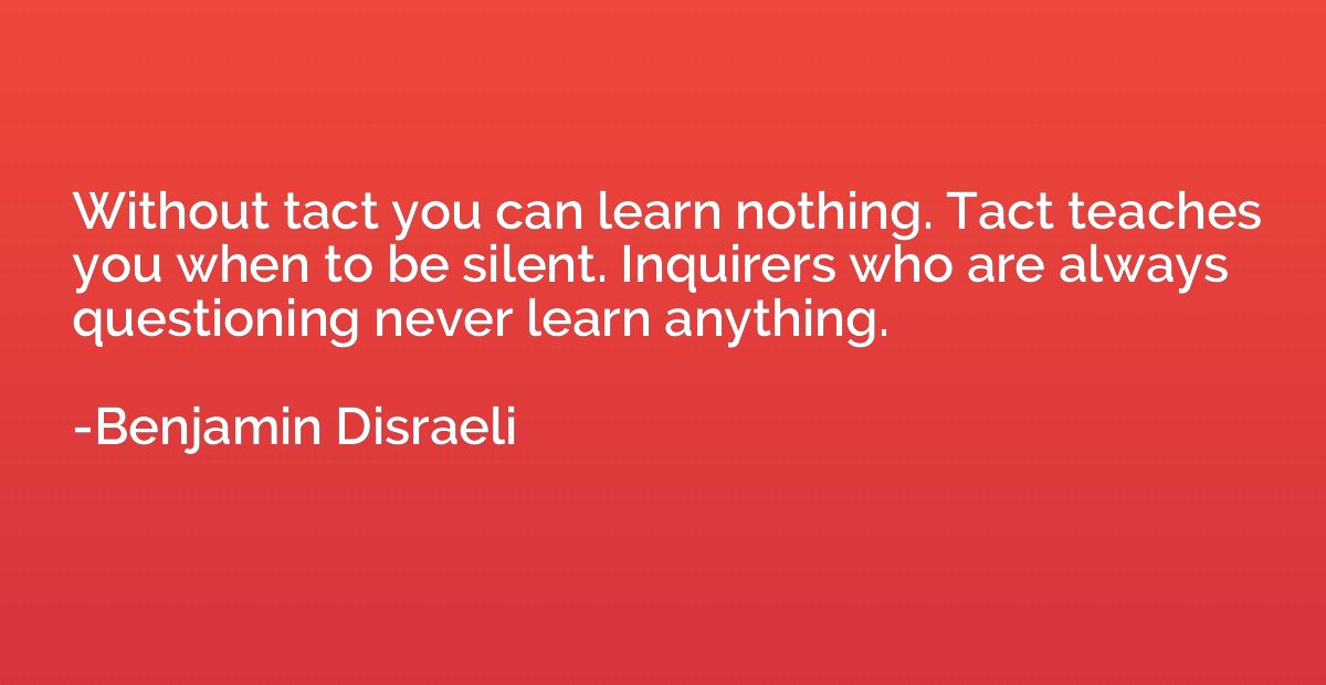 Without tact you can learn nothing. Tact teaches you when to