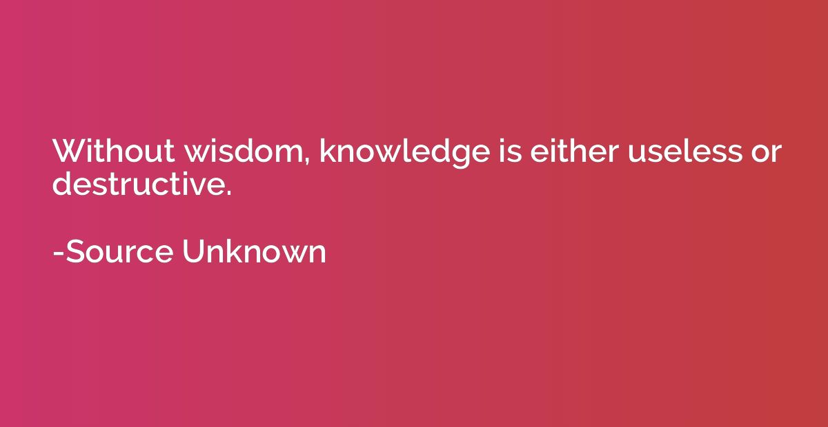 Without wisdom, knowledge is either useless or destructive.