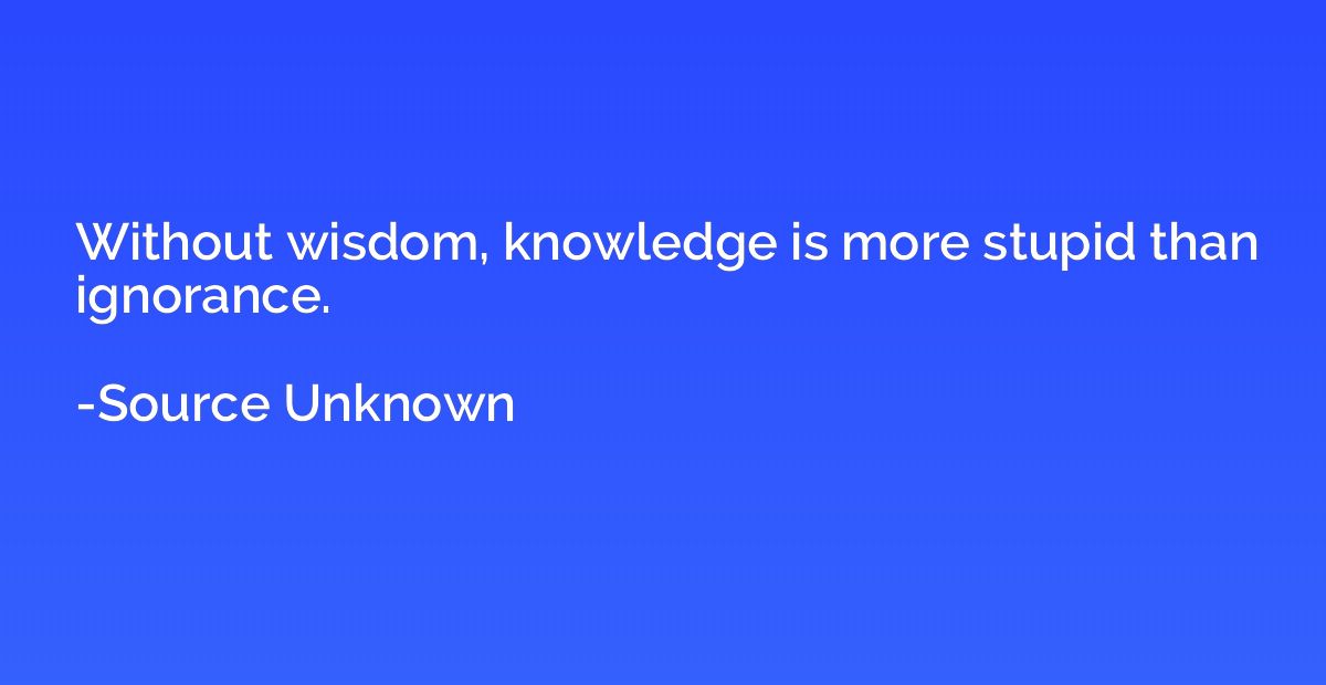 Without wisdom, knowledge is more stupid than ignorance.