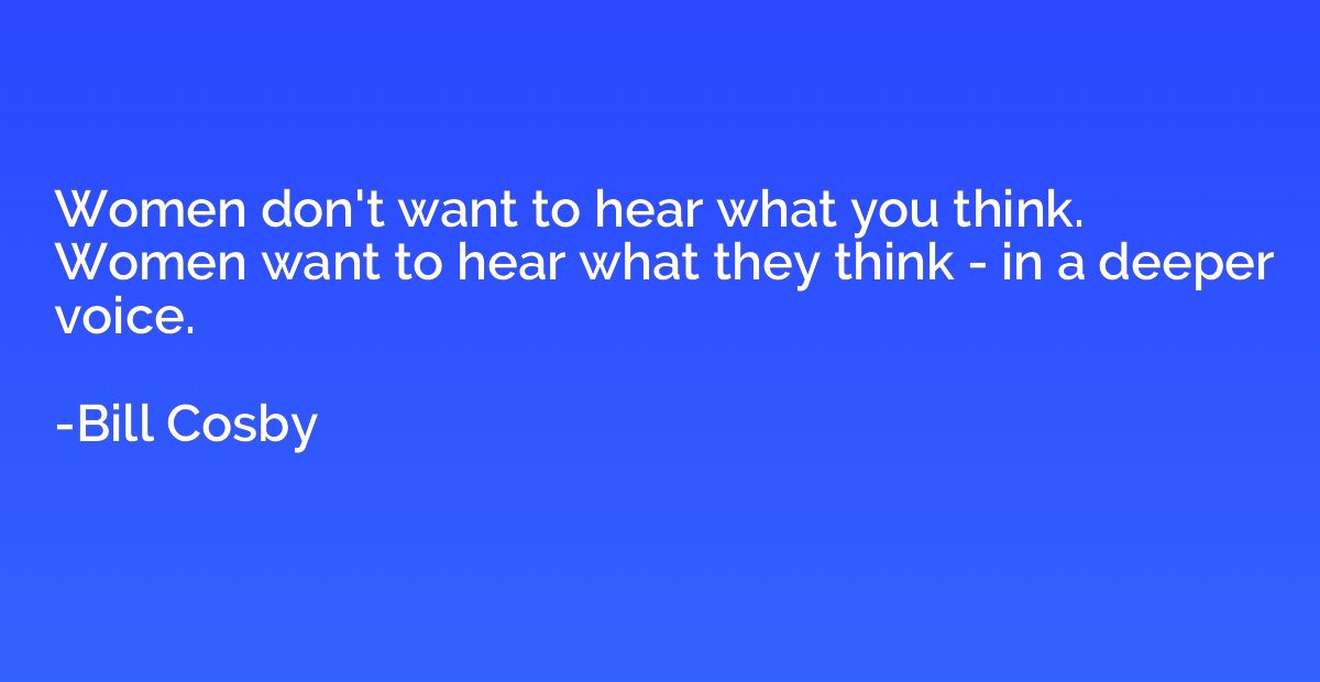 Women don't want to hear what you think. Women want to hear 