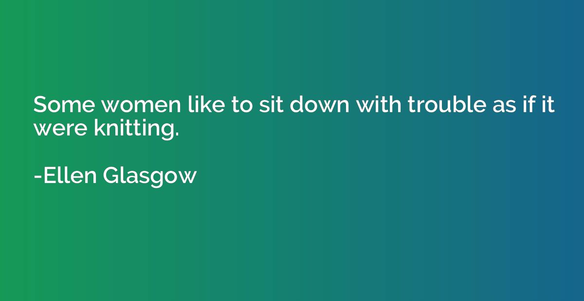 Some women like to sit down with trouble as if it were knitt