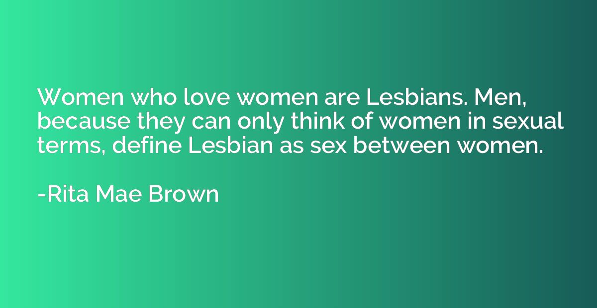 Women who love women are Lesbians. Men, because they can onl