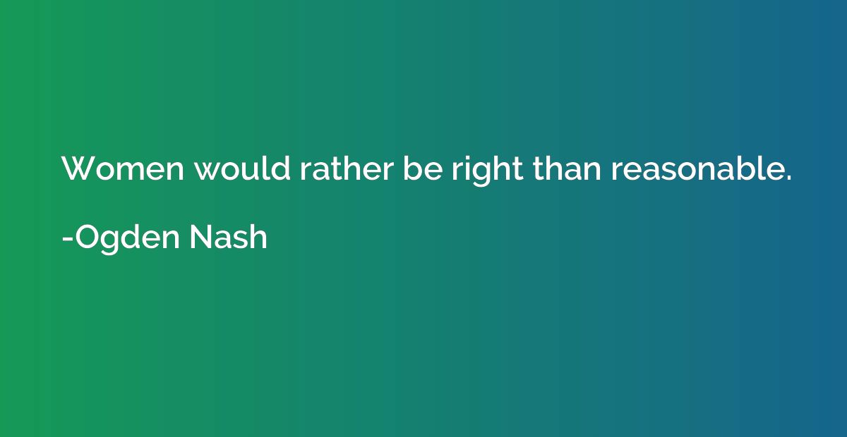 Women would rather be right than reasonable.