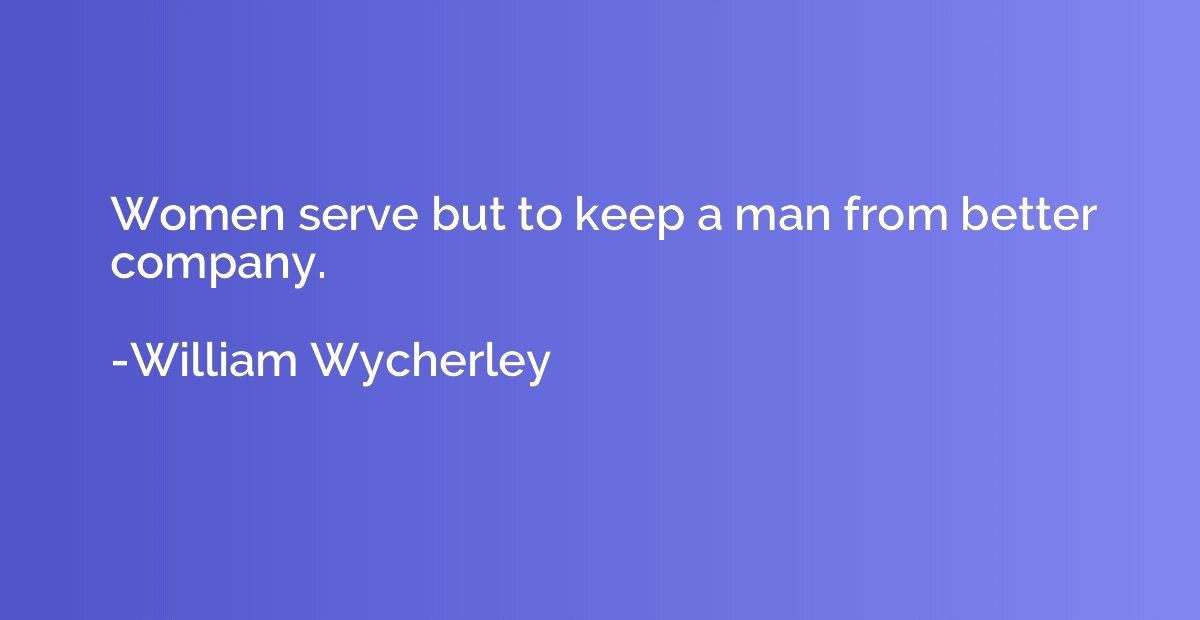 Women serve but to keep a man from better company.