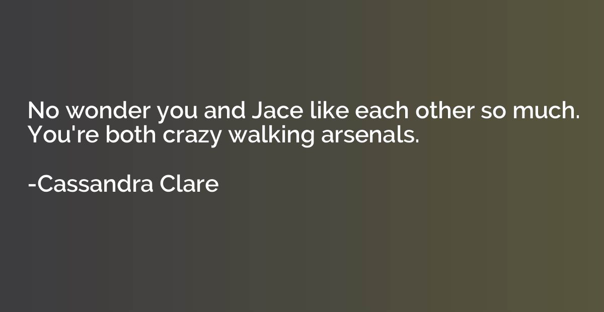 No wonder you and Jace like each other so much. You're both 