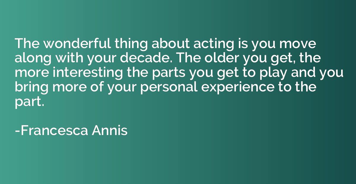 The wonderful thing about acting is you move along with your