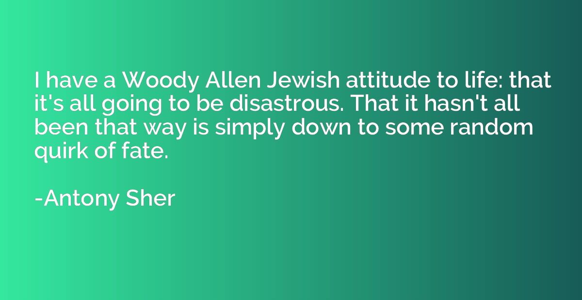 I have a Woody Allen Jewish attitude to life: that it's all 