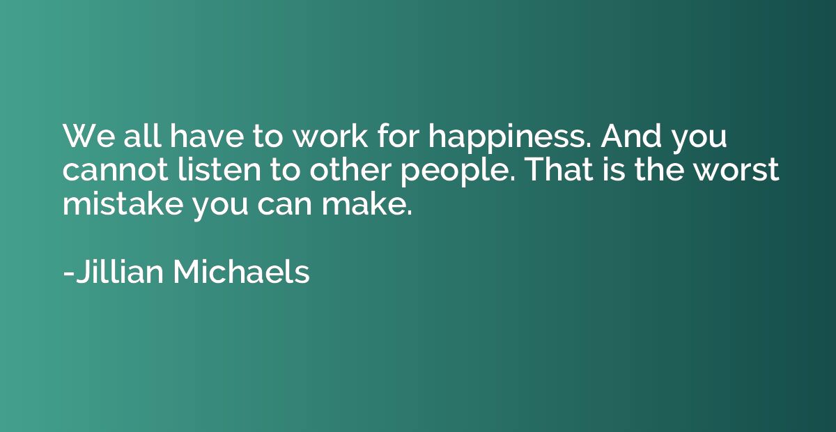 We all have to work for happiness. And you cannot listen to 