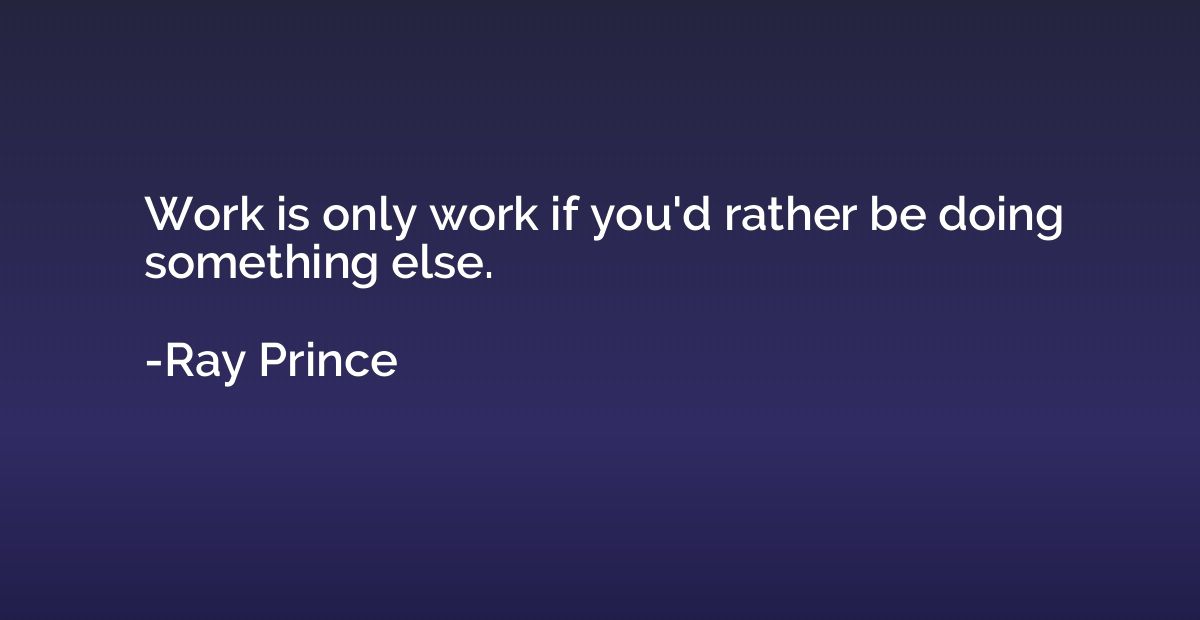 Work is only work if you'd rather be doing something else.
