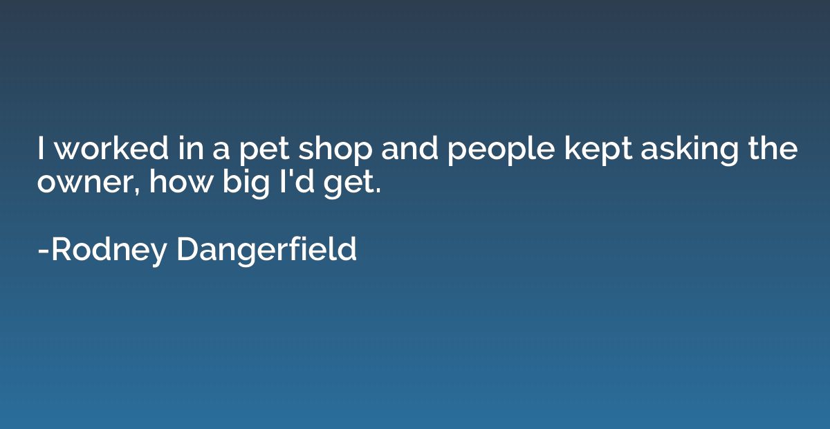 I worked in a pet shop and people kept asking the owner, how