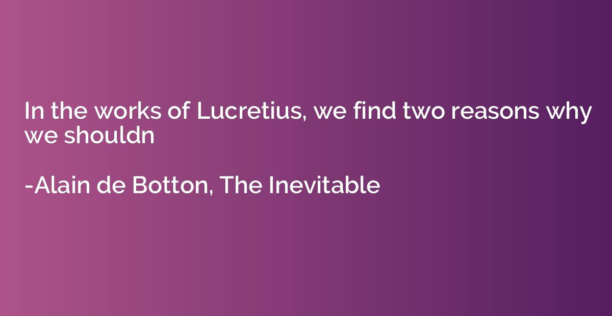 In the works of Lucretius, we find two reasons why we should