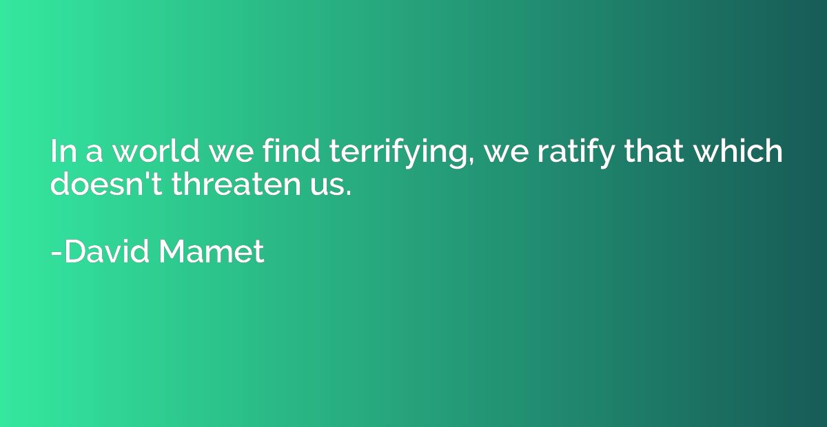 In a world we find terrifying, we ratify that which doesn't 