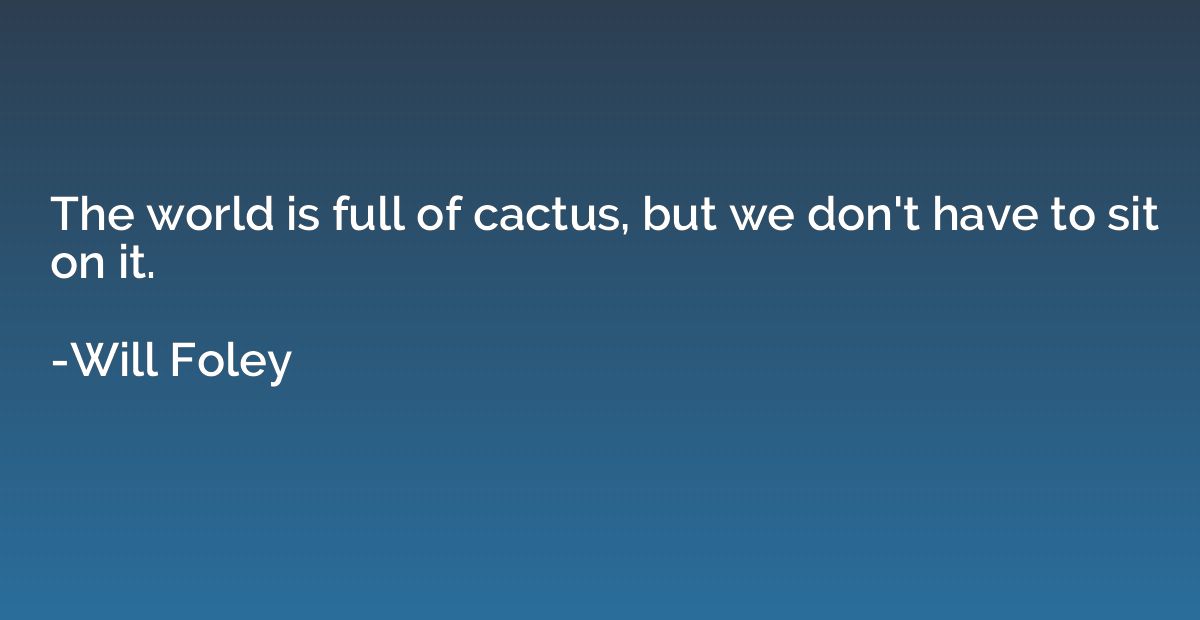 The world is full of cactus, but we don't have to sit on it.