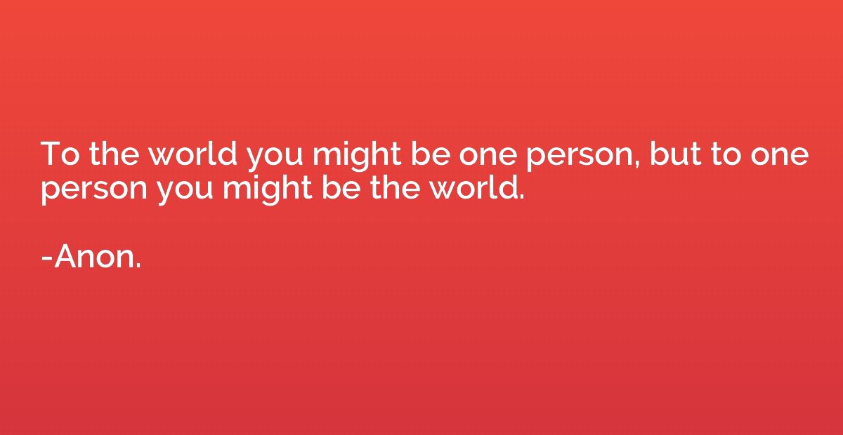 To the world you might be one person, but to one person you 