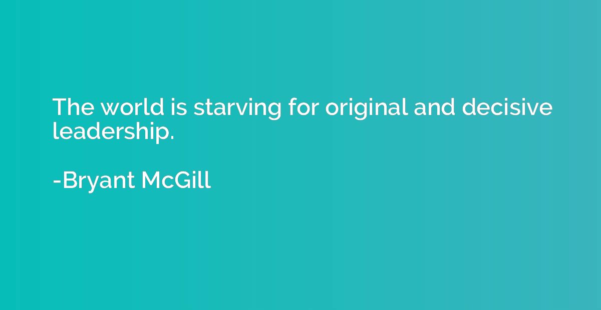 The world is starving for original and decisive leadership.