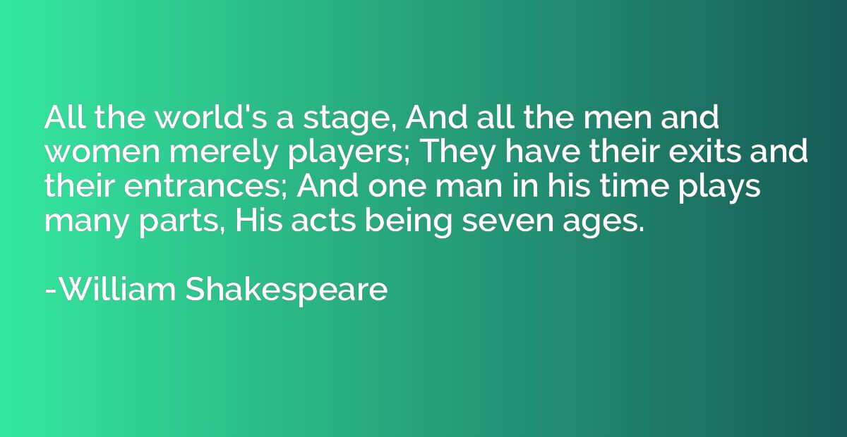 All the world's a stage And all the men and women merely players; They have  their exits and their entrances; And one man in his time plays many parts,  His acts being