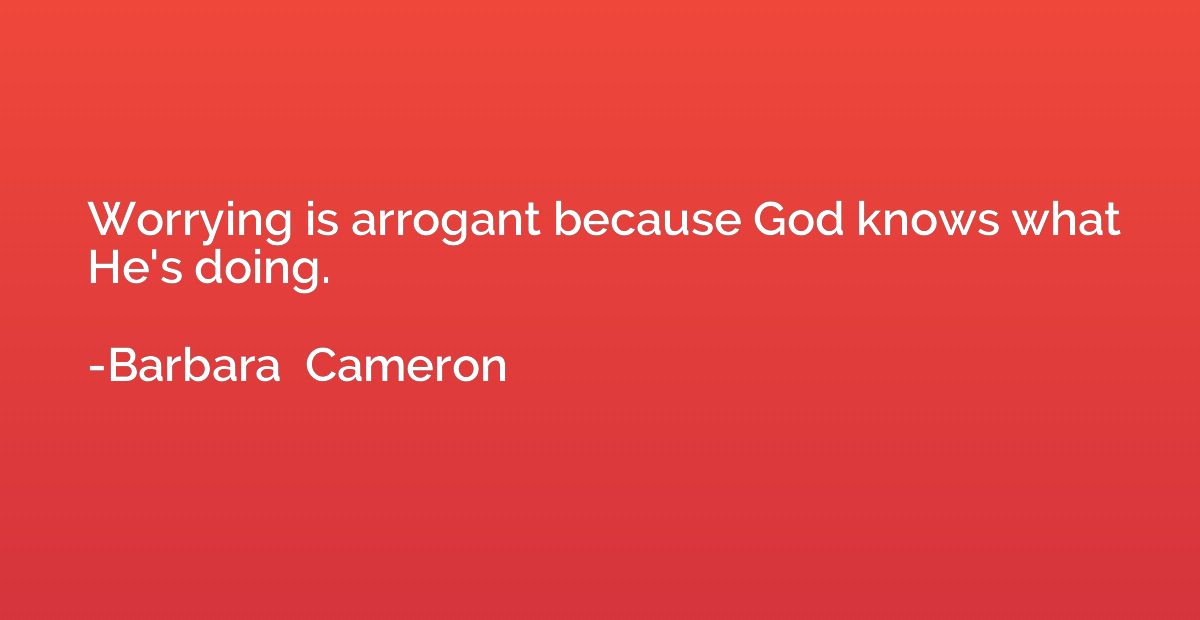 Worrying is arrogant because God knows what He's doing.