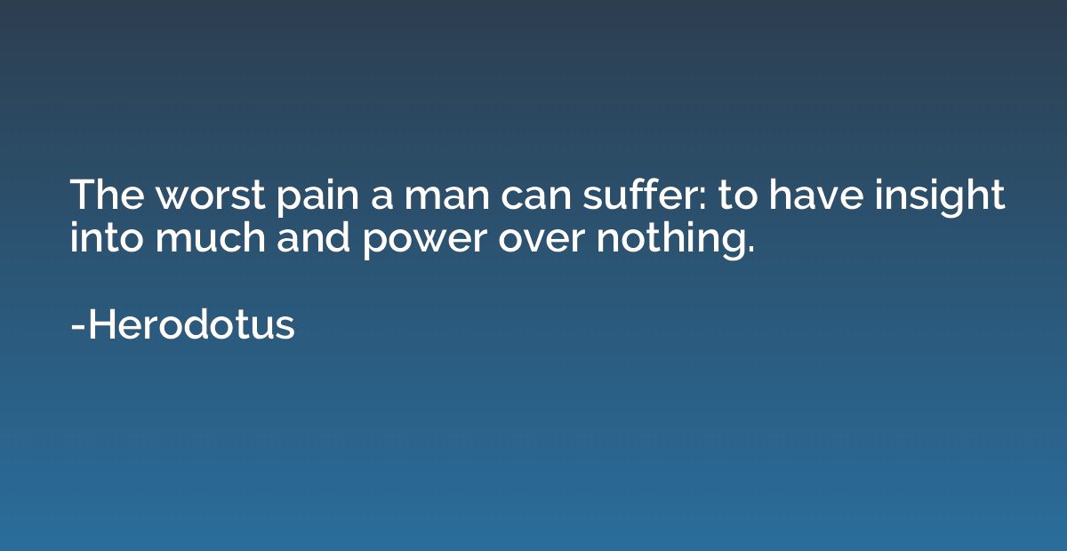 The worst pain a man can suffer: to have insight into much a