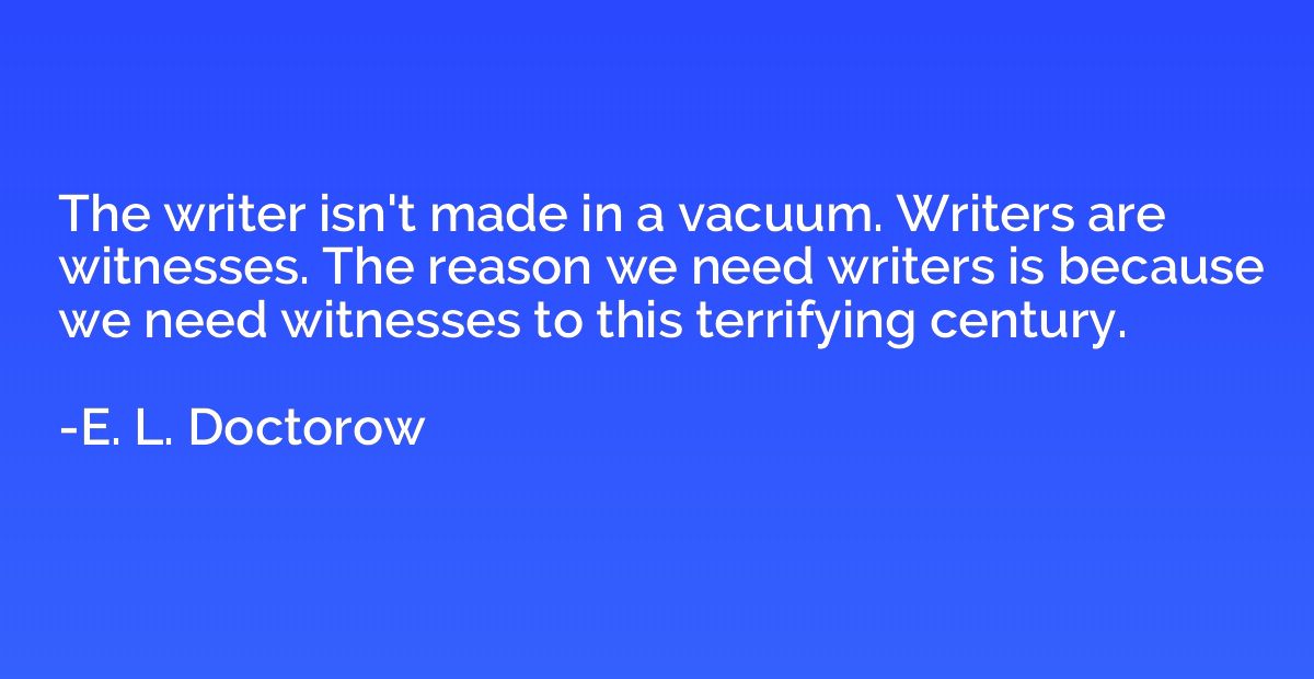 The writer isn't made in a vacuum. Writers are witnesses. Th