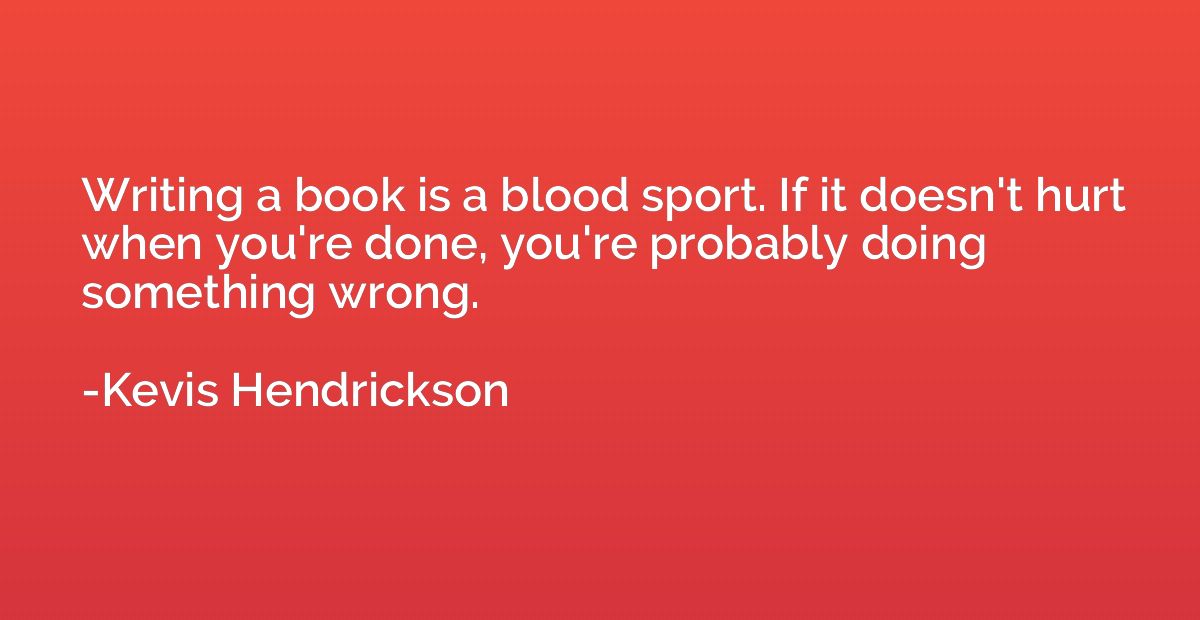 Writing a book is a blood sport. If it doesn't hurt when you
