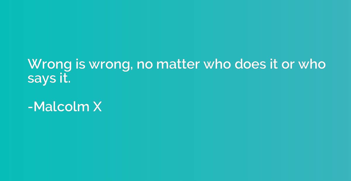 Wrong is wrong, no matter who does it or who says it.