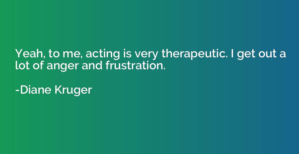 Yeah, to me, acting is very therapeutic. I get out a lot of 