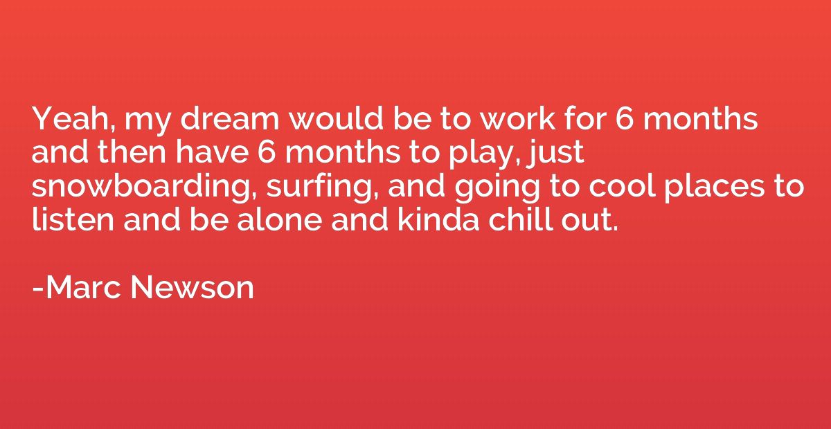 Yeah, my dream would be to work for 6 months and then have 6