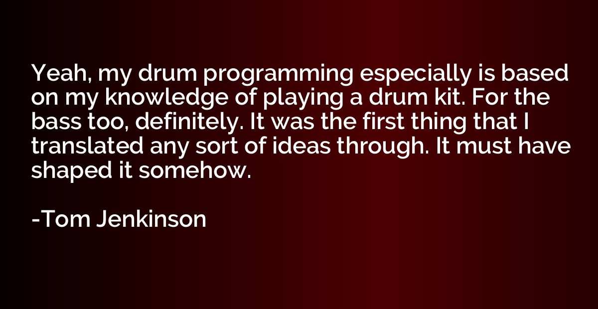 Yeah, my drum programming especially is based on my knowledg