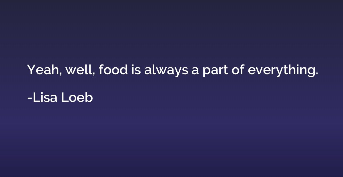 Yeah, well, food is always a part of everything.