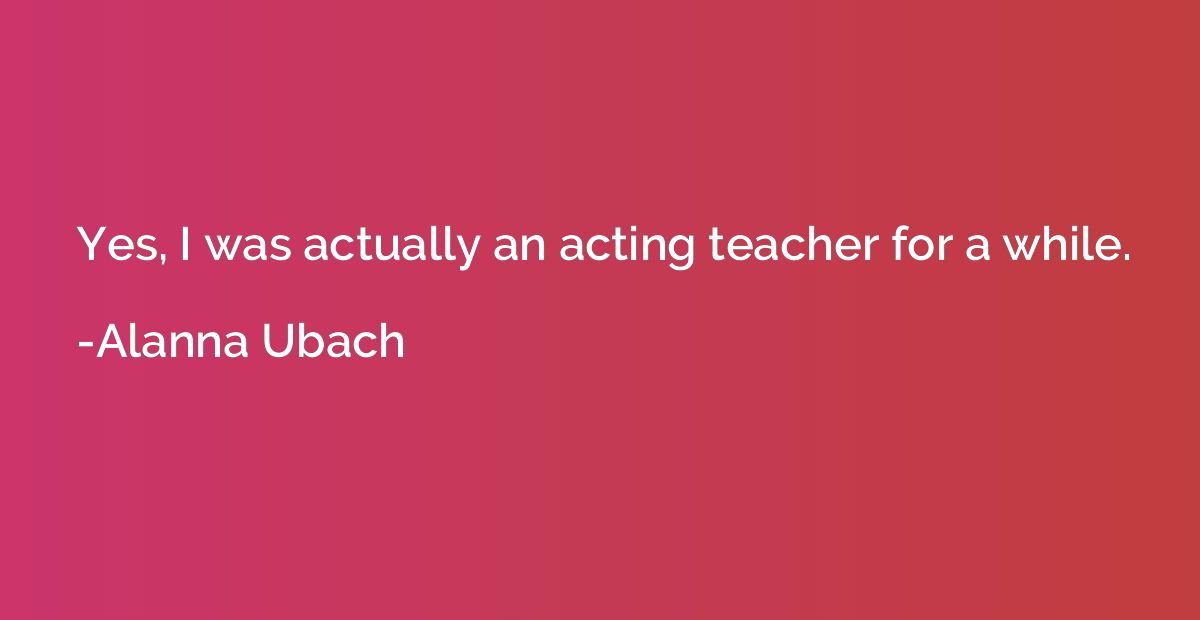 Yes, I was actually an acting teacher for a while.