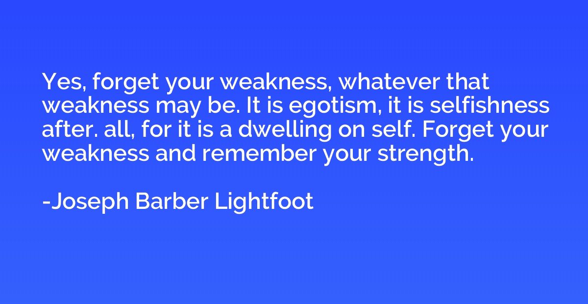 Yes, forget your weakness, whatever that weakness may be. It