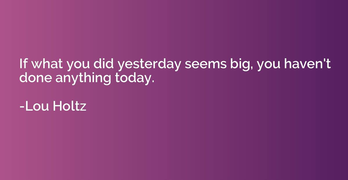 If what you did yesterday seems big, you haven't done anythi