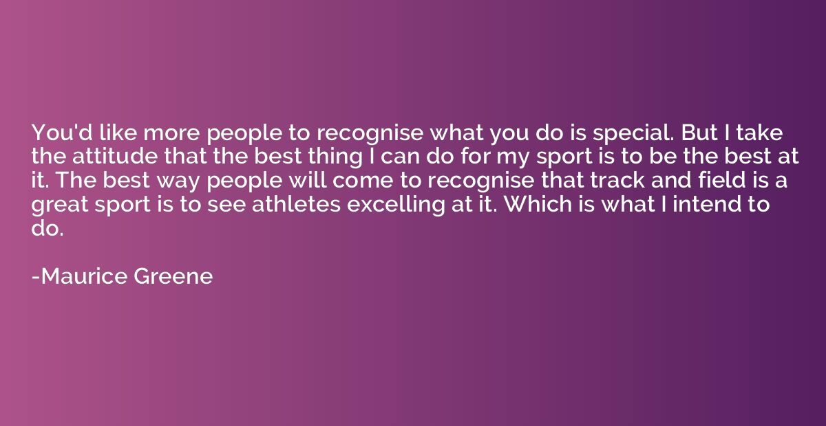 You'd like more people to recognise what you do is special. 