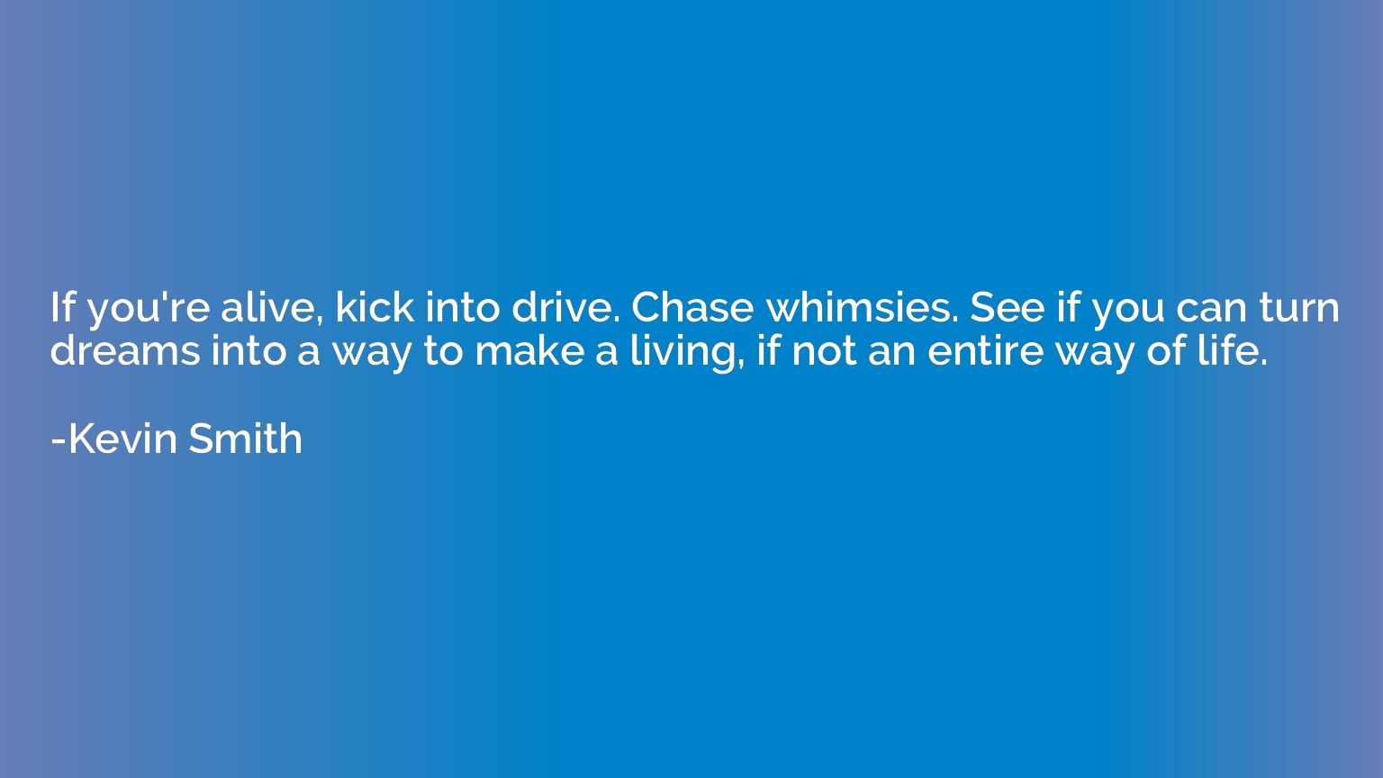 If you're alive, kick into drive. Chase whimsies. See if you