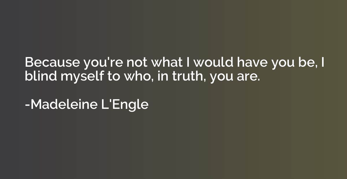 Because you're not what I would have you be, I blind myself 